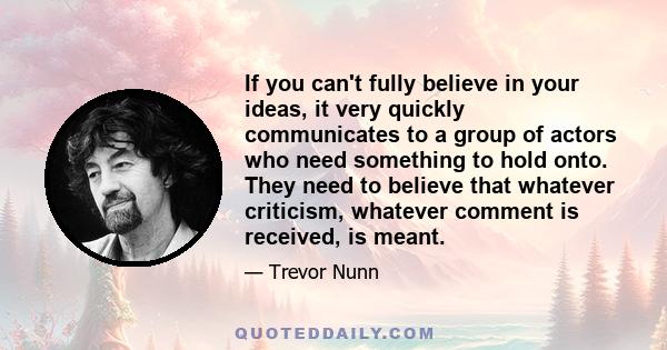 If you can't fully believe in your ideas, it very quickly communicates to a group of actors who need something to hold onto. They need to believe that whatever criticism, whatever comment is received, is meant.