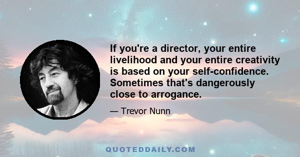 If you're a director, your entire livelihood and your entire creativity is based on your self-confidence. Sometimes that's dangerously close to arrogance.