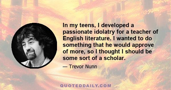 In my teens, I developed a passionate idolatry for a teacher of English literature. I wanted to do something that he would approve of more, so I thought I should be some sort of a scholar.