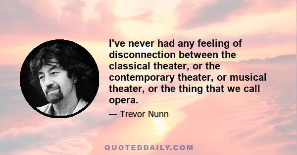 I've never had any feeling of disconnection between the classical theater, or the contemporary theater, or musical theater, or the thing that we call opera.