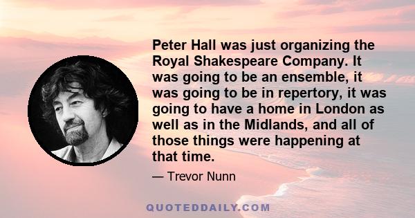 Peter Hall was just organizing the Royal Shakespeare Company. It was going to be an ensemble, it was going to be in repertory, it was going to have a home in London as well as in the Midlands, and all of those things