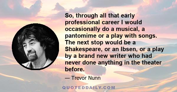 So, through all that early professional career I would occasionally do a musical, a pantomime or a play with songs. The next stop would be a Shakespeare, or an Ibsen, or a play by a brand new writer who had never done