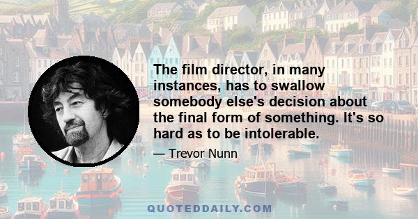 The film director, in many instances, has to swallow somebody else's decision about the final form of something. It's so hard as to be intolerable.