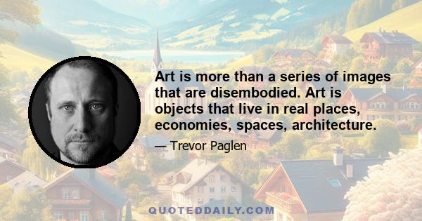 Art is more than a series of images that are disembodied. Art is objects that live in real places, economies, spaces, architecture.