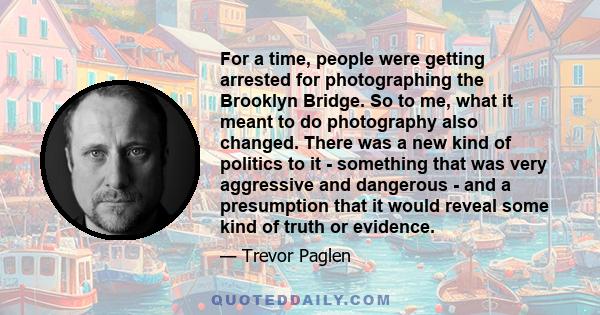 For a time, people were getting arrested for photographing the Brooklyn Bridge. So to me, what it meant to do photography also changed. There was a new kind of politics to it - something that was very aggressive and