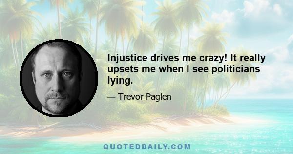 Injustice drives me crazy! It really upsets me when I see politicians lying.