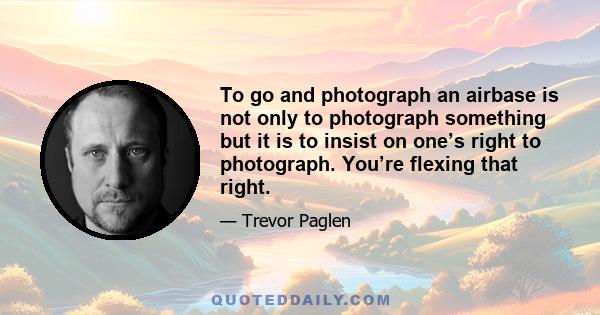 To go and photograph an airbase is not only to photograph something but it is to insist on one’s right to photograph. You’re flexing that right.