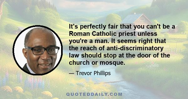 It's perfectly fair that you can't be a Roman Catholic priest unless you're a man. It seems right that the reach of anti-discriminatory law should stop at the door of the church or mosque.