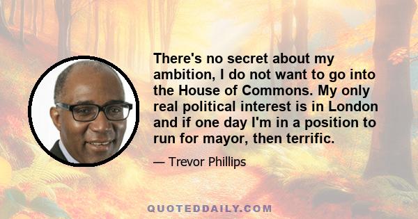 There's no secret about my ambition, I do not want to go into the House of Commons. My only real political interest is in London and if one day I'm in a position to run for mayor, then terrific.