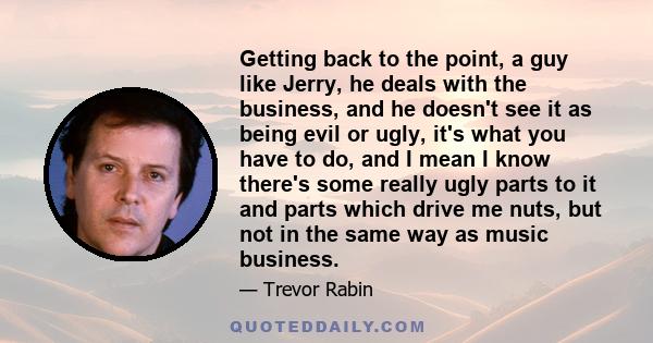 Getting back to the point, a guy like Jerry, he deals with the business, and he doesn't see it as being evil or ugly, it's what you have to do, and I mean I know there's some really ugly parts to it and parts which