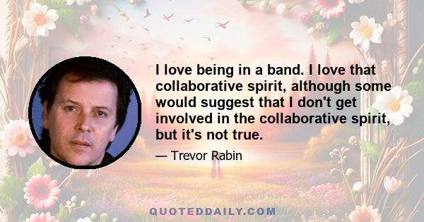 I love being in a band. I love that collaborative spirit, although some would suggest that I don't get involved in the collaborative spirit, but it's not true.