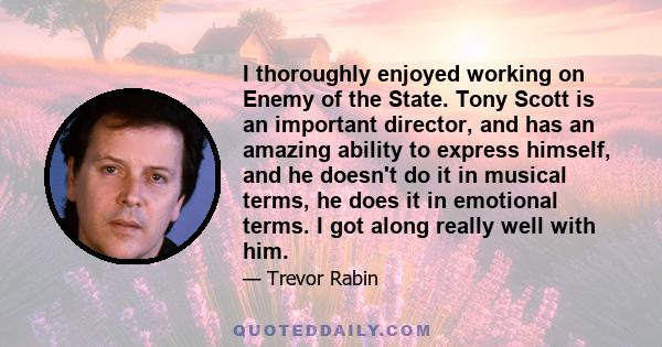 I thoroughly enjoyed working on Enemy of the State. Tony Scott is an important director, and has an amazing ability to express himself, and he doesn't do it in musical terms, he does it in emotional terms. I got along