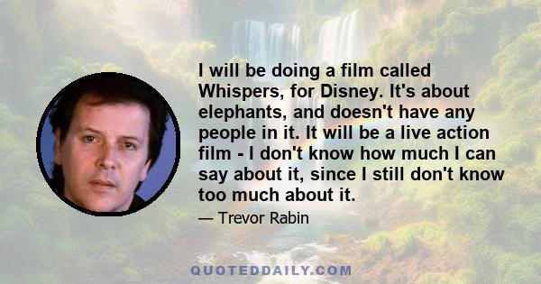 I will be doing a film called Whispers, for Disney. It's about elephants, and doesn't have any people in it. It will be a live action film - I don't know how much I can say about it, since I still don't know too much