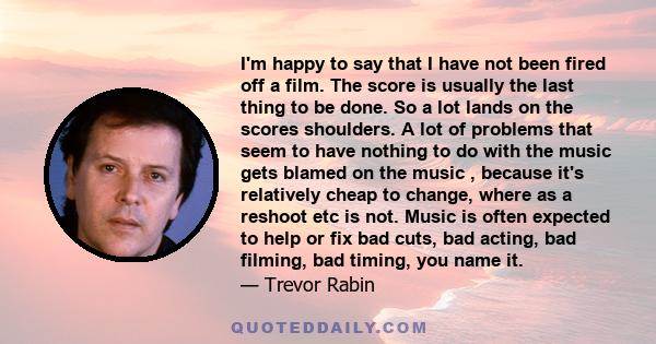 I'm happy to say that I have not been fired off a film. The score is usually the last thing to be done. So a lot lands on the scores shoulders. A lot of problems that seem to have nothing to do with the music gets