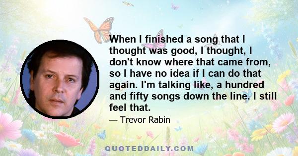 When I finished a song that I thought was good, I thought, I don't know where that came from, so I have no idea if I can do that again. I'm talking like, a hundred and fifty songs down the line. I still feel that.