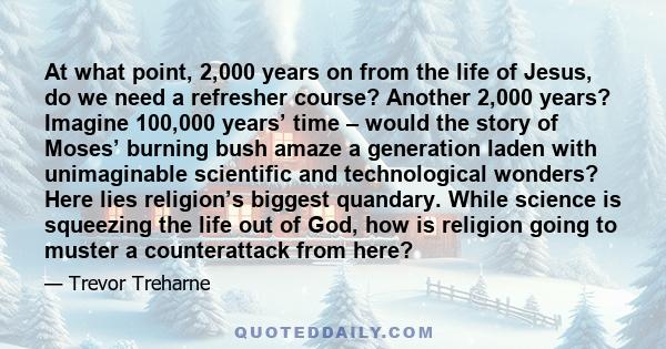 At what point, 2,000 years on from the life of Jesus, do we need a refresher course? Another 2,000 years? Imagine 100,000 years’ time – would the story of Moses’ burning bush amaze a generation laden with unimaginable