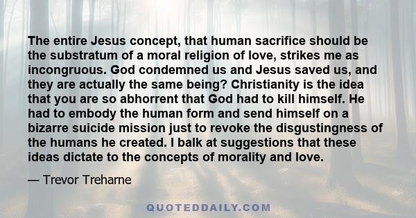 The entire Jesus concept, that human sacrifice should be the substratum of a moral religion of love, strikes me as incongruous. God condemned us and Jesus saved us, and they are actually the same being? Christianity is