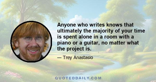 Anyone who writes knows that ultimately the majority of your time is spent alone in a room with a piano or a guitar, no matter what the project is.