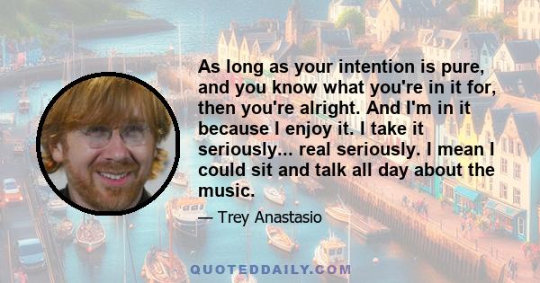 As long as your intention is pure, and you know what you're in it for, then you're alright. And I'm in it because I enjoy it. I take it seriously... real seriously. I mean I could sit and talk all day about the music.