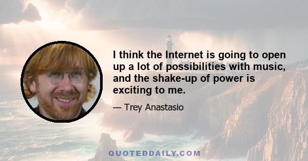 I think the Internet is going to open up a lot of possibilities with music, and the shake-up of power is exciting to me.