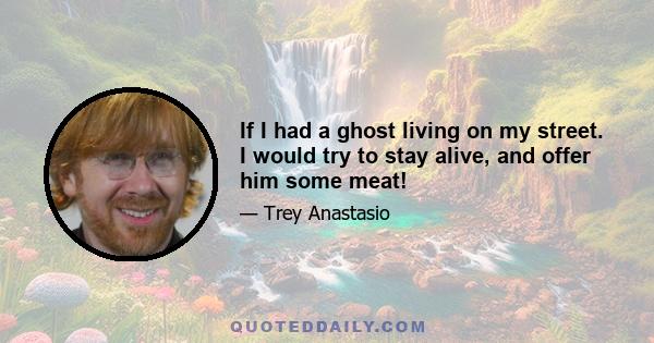 If I had a ghost living on my street. I would try to stay alive, and offer him some meat!