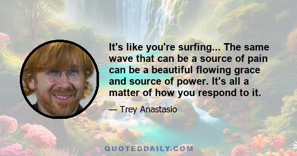 It's like you're surfing... The same wave that can be a source of pain can be a beautiful flowing grace and source of power. It's all a matter of how you respond to it.