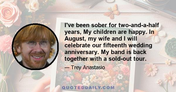 I've been sober for two-and-a-half years, My children are happy. In August, my wife and I will celebrate our fifteenth wedding anniversary. My band is back together with a sold-out tour.