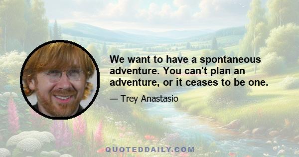 We want to have a spontaneous adventure. You can't plan an adventure, or it ceases to be one.