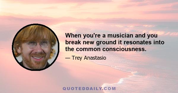 When you're a musician and you break new ground it resonates into the common consciousness.