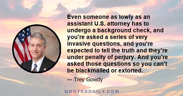 Even someone as lowly as an assistant U.S. attorney has to undergo a background check, and you're asked a series of very invasive questions, and you're expected to tell the truth and they're under penalty of perjury.