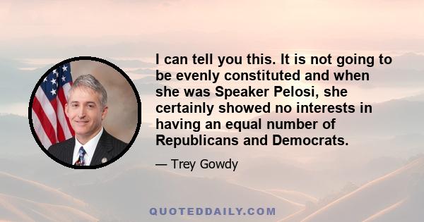 I can tell you this. It is not going to be evenly constituted and when she was Speaker Pelosi, she certainly showed no interests in having an equal number of Republicans and Democrats.