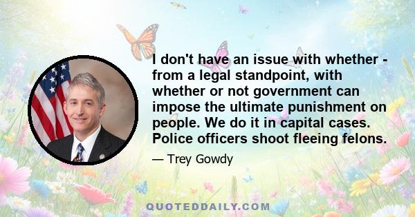 I don't have an issue with whether - from a legal standpoint, with whether or not government can impose the ultimate punishment on people. We do it in capital cases. Police officers shoot fleeing felons.