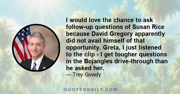 I would love the chance to ask follow-up questions of Susan Rice because David Gregory apparently did not avail himself of that opportunity. Greta, I just listened to the clip - I get tougher questions in the Bojangles