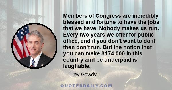 Members of Congress are incredibly blessed and fortune to have the jobs that we have. Nobody makes us run. Every two years we offer for public office, and if you don't want to do it then don't run. But the notion that