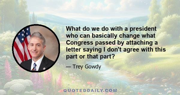 What do we do with a president who can basically change what Congress passed by attaching a letter saying I don't agree with this part or that part?