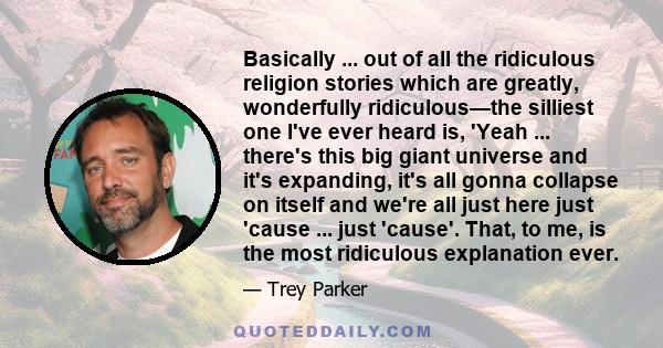 Basically ... out of all the ridiculous religion stories which are greatly, wonderfully ridiculous—the silliest one I've ever heard is, 'Yeah ... there's this big giant universe and it's expanding, it's all gonna