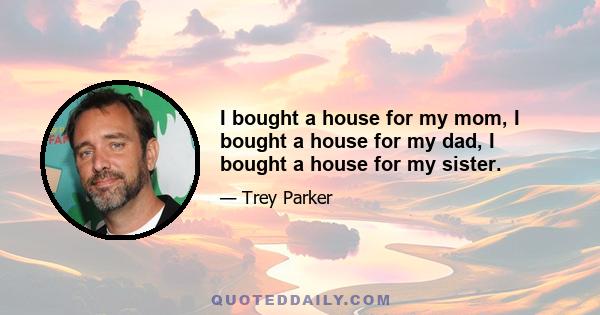 I bought a house for my mom, I bought a house for my dad, I bought a house for my sister.