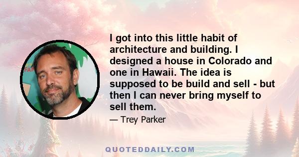 I got into this little habit of architecture and building. I designed a house in Colorado and one in Hawaii. The idea is supposed to be build and sell - but then I can never bring myself to sell them.