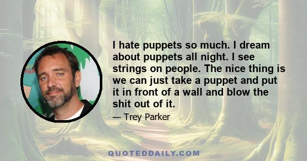 I hate puppets so much. I dream about puppets all night. I see strings on people. The nice thing is we can just take a puppet and put it in front of a wall and blow the shit out of it.