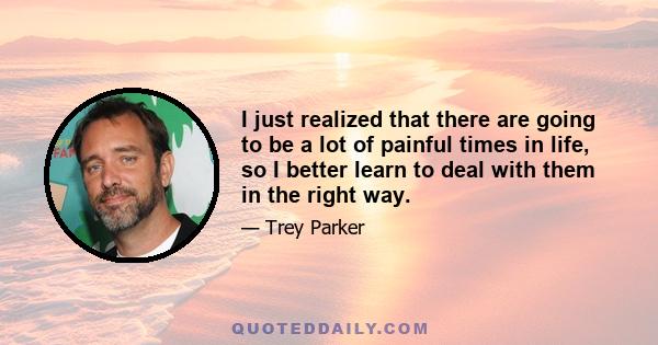 I just realized that there are going to be a lot of painful times in life, so I better learn to deal with them in the right way.