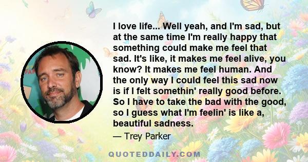 I love life... Well yeah, and I'm sad, but at the same time I'm really happy that something could make me feel that sad. It's like, it makes me feel alive, you know? It makes me feel human. And the only way I could feel 