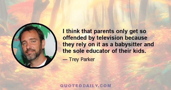 I think that parents only get so offended by television because they rely on it as a babysitter and the sole educator of their kids.