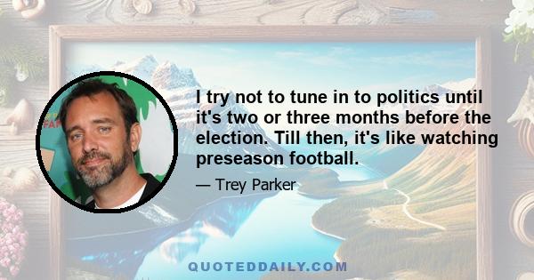 I try not to tune in to politics until it's two or three months before the election. Till then, it's like watching preseason football.