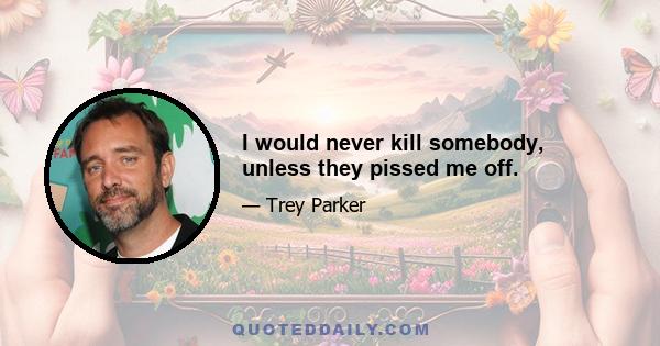 I would never kill somebody, unless they pissed me off.