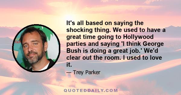 It's all based on saying the shocking thing. We used to have a great time going to Hollywood parties and saying 'I think George Bush is doing a great job.' We'd clear out the room. I used to love it.