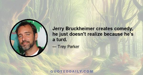 Jerry Bruckheimer creates comedy, he just doesn't realize because he's a turd.