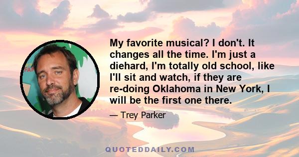 My favorite musical? I don't. It changes all the time. I'm just a diehard, I'm totally old school, like I'll sit and watch, if they are re-doing Oklahoma in New York, I will be the first one there.