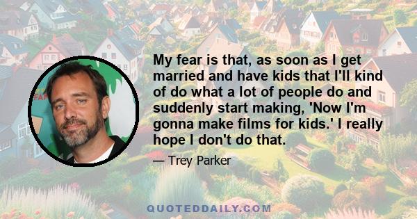 My fear is that, as soon as I get married and have kids that I'll kind of do what a lot of people do and suddenly start making, 'Now I'm gonna make films for kids.' I really hope I don't do that.