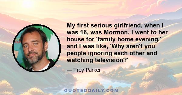 My first serious girlfriend, when I was 16, was Mormon. I went to her house for 'family home evening,' and I was like, 'Why aren't you people ignoring each other and watching television?'