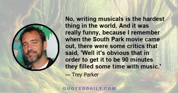 No, writing musicals is the hardest thing in the world. And it was really funny, because I remember when the South Park movie came out, there were some critics that said, 'Well it's obvious that in order to get it to be 